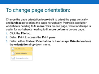 To change page orientation:
Change the page orientation to portrait to orient the page vertically
and landscape to orient the page horizontally. Portrait is useful for
worksheets needing to fit more rows on one page, while landscape is
useful for worksheets needing to fit more columns on one page.
1. Click the File tab.
2. Select Print to access the Print pane.
3. Select either Portrait Orientation or Landscape Orientation from
the orientation drop-down menu.
 