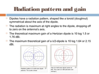 Radiation pattern and gain








Dipoles have a radiation pattern, shaped like a toroid (doughnut)
symmetrical about the axis of the dipole.
The radiation is maximum at right angles to the dipole, dropping off
to zero on the antenna's axis.
The theoretical maximum gain of a Hertzian dipole is 10 log 1.5 or
1.76 dBi.
The maximum theoretical gain of a λ/2-dipole is 10 log 1.64 or 2.15
dBi.

 