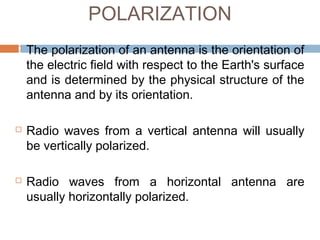 POLARIZATION






The polarization of an antenna is the orientation of
the electric field with respect to the Earth's surface
and is determined by the physical structure of the
antenna and by its orientation.
Radio waves from a vertical antenna will usually
be vertically polarized.
Radio waves from a horizontal antenna are
usually horizontally polarized.

 