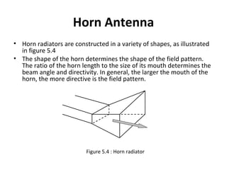 Horn Antenna
• Horn radiators are constructed in a variety of shapes, as illustrated
in figure 5.4
• The shape of the horn determines the shape of the field pattern.
The ratio of the horn length to the size of its mouth determines the
beam angle and directivity. In general, the larger the mouth of the
horn, the more directive is the field pattern.

Figure 5.4 : Horn radiator

 