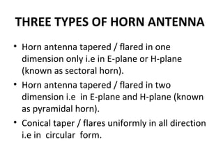 THREE TYPES OF HORN ANTENNA
• Horn antenna tapered / flared in one
dimension only i.e in E-plane or H-plane
(known as sectoral horn).
• Horn antenna tapered / flared in two
dimension i.e in E-plane and H-plane (known
as pyramidal horn).
• Conical taper / flares uniformly in all direction
i.e in circular form.

 