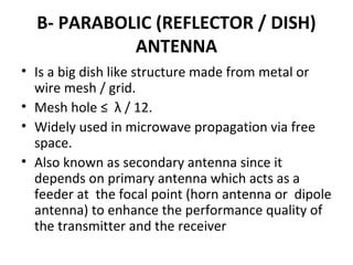 B- PARABOLIC (REFLECTOR / DISH)
ANTENNA
• Is a big dish like structure made from metal or
wire mesh / grid.
• Mesh hole ≤ λ / 12.
• Widely used in microwave propagation via free
space.
• Also known as secondary antenna since it
depends on primary antenna which acts as a
feeder at the focal point (horn antenna or dipole
antenna) to enhance the performance quality of
the transmitter and the receiver

 