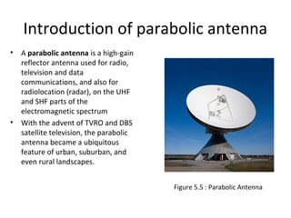 Introduction of parabolic antenna
•

•

A parabolic antenna is a high-gain
reflector antenna used for radio,
television and data
communications, and also for
radiolocation (radar), on the UHF
and SHF parts of the
electromagnetic spectrum
With the advent of TVRO and DBS
satellite television, the parabolic
antenna became a ubiquitous
feature of urban, suburban, and
even rural landscapes.
Figure 5.5 : Parabolic Antenna

 