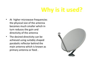 Why is it used?
•

•

At higher microwave frequencies
the physical size of the antenna
becomes much smaller which in
turn reduces the gain and
directivity of the antenna
The desired directivity can be
achieved using suitably shaped
parabolic reflector behind the
main antenna which is known as
primary antenna or feed .

 