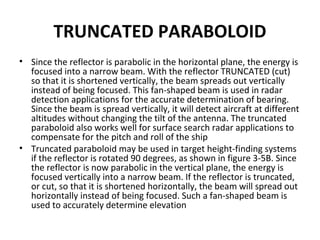TRUNCATED PARABOLOID
• Since the reflector is parabolic in the horizontal plane, the energy is
focused into a narrow beam. With the reflector TRUNCATED (cut)
so that it is shortened vertically, the beam spreads out vertically
instead of being focused. This fan-shaped beam is used in radar
detection applications for the accurate determination of bearing.
Since the beam is spread vertically, it will detect aircraft at different
altitudes without changing the tilt of the antenna. The truncated
paraboloid also works well for surface search radar applications to
compensate for the pitch and roll of the ship
• Truncated paraboloid may be used in target height-finding systems
if the reflector is rotated 90 degrees, as shown in figure 3-5B. Since
the reflector is now parabolic in the vertical plane, the energy is
focused vertically into a narrow beam. If the reflector is truncated,
or cut, so that it is shortened horizontally, the beam will spread out
horizontally instead of being focused. Such a fan-shaped beam is
used to accurately determine elevation

 