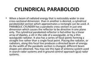 CYLINDRICAL PARABOLOID
• When a beam of radiated energy that is noticeably wider in one
cross-sectional dimension than in another is desired, a cylindrical
paraboloidal section which approximates a rectangle can be used. A
PARABOLIC CYLINDER has a parabolic cross section in just one
dimension which causes the reflector to be directive in one plane
only. The cylindrical paraboloid reflector is fed either by a linear
array of dipoles, a slit in the side of a waveguide, or by a thin
waveguide radiator. It also has a series of focal points forming a
straight line rather than a single focal point. Placing the radiator, or
radiators, along this focal line produces a directed beam of energy.
As the width of the parabolic section is changed, different beam
shapes are obtained. You may see this type of antenna system used
in search radar systems and in ground control approach (gca) radar
systems.

 
