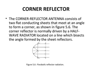 CORNER REFLECTOR
• The CORNER-REFLECTOR ANTENNA consists of
two flat conducting sheets that meet at an angle
to form a corner, as shown in figure 5.6. The
corner reflector is normally driven by a HALFWAVE RADIATOR located on a line which bisects
the angle formed by the sheet reflectors.

Figure 5.6 : Parabolic reflector radiation.

 