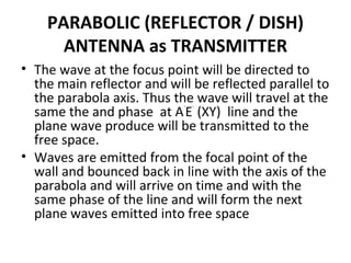 PARABOLIC (REFLECTOR / DISH)
ANTENNA as TRANSMITTER
• The wave at the focus point will be directed to
the main reflector and will be reflected parallel to
the parabola axis. Thus the wave will travel at the
same the and phase at A`E` (XY) line and the
plane wave produce will be transmitted to the
free space.
• Waves are emitted from the focal point of the
wall and bounced back in line with the axis of the
parabola and will arrive on time and with the
same phase of the line and will form the next
plane waves emitted into free space

 