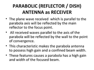 PARABOLIC (REFLECTOR / DISH)
ANTENNA as RECEIVER
• The plane wave received which is parallel to the
parabola axis will be reflected by the main
reflector to the focus point.
• All received waves parallel to the axis of the
parabola will be reflected by the wall to the point
of convergence.
• This characteristic makes the parabola antenna
to possess high gain and a confined beam width.
• These features causes a parabola has a high gain
and width of the focused beam.

 