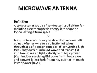 MICROWAVE ANTENNA
Definition
A conductor or group of conductors used either for
radiating electromagnetic energy into space or
for collecting it from space.
or
Is a structure which may be described as a metallic
object, often a wire or a collection of wires
through specific design capable of converting high
frequency current into EM wave and transmit it
into free space at light velocity with high power
(kW) besides receiving EM wave from free space
and convert it into high frequency current at much
lower power (mW).

 
