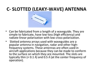 C- SLOTTED (LEAKY-WAVE) ANTENNA

• Can be fabricated from a length of a waveguide. They are
simple to fabricate, have low-loss (high efficiency) and
radiate linear polarization with low cross-polarization.
• Slotted antenna arrays used with waveguides are a
popular antenna in navigation, radar and other highfrequency systems. These antennas are often used in
aircraft applications because they can be made to conform
to the surface on which they are mounted. The slots are
typically thin (< 0.1 ʎ) and 0.5 ʎ (at the center frequency of
operation).

 