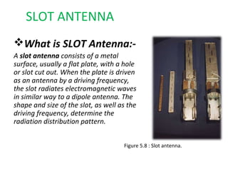 SLOT ANTENNA
What is SLOT Antenna:A slot antenna consists of a metal
surface, usually a flat plate, with a hole
or slot cut out. When the plate is driven
as an antenna by a driving frequency,
the slot radiates electromagnetic waves
in similar way to a dipole antenna. The
shape and size of the slot, as well as the
driving frequency, determine the
radiation distribution pattern.
Figure 5.8 : Slot antenna.

 