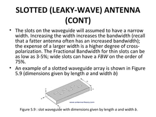 SLOTTED (LEAKY-WAVE) ANTENNA
(CONT)
• The slots on the waveguide will assumed to have a narrow
width. Increasing the width increases the bandwidth (recall
that a fatter antenna often has an increased bandwidth);
the expense of a larger width is a higher degree of crosspolarization. The Fractional Bandwidth for thin slots can be
as low as 3-5%; wide slots can have a FBW on the order of
75%.
• An example of a slotted waveguide array is shown in Figure
5.9 (dimensions given by length a and width b)

Figure 5.9 : slot waveguide with dimensions given by length a and width b.

 