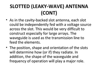 SLOTTED (LEAKY-WAVE) ANTENNA
(CONT)
• As in the cavity-backed slot antenna, each slot
could be independently fed with a voltage source
across the slot. This would be very difficult to
construct especially for large arrays. The
waveguide is used as the transmission line to
feed the elements.
• The position, shape and orientation of the slots
will determine how (or if) they radiate. In
addition, the shape of the waveguide and
frequency of operation will play a major role.

 