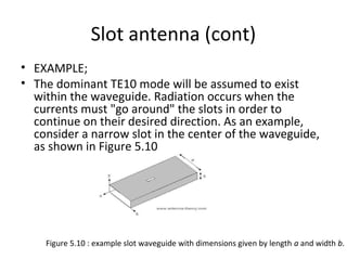Slot antenna (cont)
• EXAMPLE;
• The dominant TE10 mode will be assumed to exist
within the waveguide. Radiation occurs when the
currents must "go around" the slots in order to
continue on their desired direction. As an example,
consider a narrow slot in the center of the waveguide,
as shown in Figure 5.10

Figure 5.10 : example slot waveguide with dimensions given by length a and width b.

 
