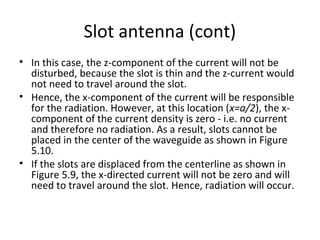 Slot antenna (cont)
• In this case, the z-component of the current will not be
disturbed, because the slot is thin and the z-current would
not need to travel around the slot.
• Hence, the x-component of the current will be responsible
for the radiation. However, at this location (x=a/2), the xcomponent of the current density is zero - i.e. no current
and therefore no radiation. As a result, slots cannot be
placed in the center of the waveguide as shown in Figure
5.10.
• If the slots are displaced from the centerline as shown in
Figure 5.9, the x-directed current will not be zero and will
need to travel around the slot. Hence, radiation will occur.

 