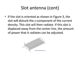 Slot antenna (cont)
• If the slot is oriented as shown in Figure 3, the
slot will disturb the z-component of the current
density. This slot will then radiate. If this slot is
displaced away from the center line, the amount
of power that it radiates can be adjusted.

 