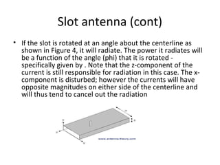 Slot antenna (cont)
• If the slot is rotated at an angle about the centerline as
shown in Figure 4, it will radiate. The power it radiates will
be a function of the angle (phi) that it is rotated specifically given by . Note that the z-component of the
current is still responsible for radiation in this case. The xcomponent is disturbed; however the currents will have
opposite magnitudes on either side of the centerline and
will thus tend to cancel out the radiation

 