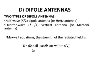 D) DIPOLE ANTENNAS
TWO TYPES OF DIPOLE ANTENNAS:
•Half-wave (ʎ/2) dipole antenna (or Hertz antenna)
•Quarter-wave (ʎ /4) vertical antenna (or Marconi
antenna)
•Maxwell equations, the strength of the radiated field is ;
Є = 60 π dl I cosӨ cos w ( t – r/Vc)
λr

 