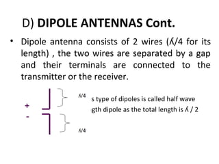 D) DIPOLE ANTENNAS Cont.
• Dipole antenna consists of 2 wires (ʎ/4 for its
length) , the two wires are separated by a gap
and their terminals are connected to the
transmitter or the receiver.
This type of dipoles is called half wave
length dipole as the total length is ʎ / 2

 