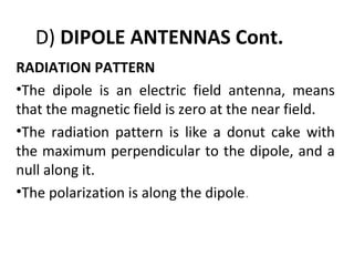 D) DIPOLE ANTENNAS Cont.
RADIATION PATTERN
•The dipole is an electric field antenna, means
that the magnetic field is zero at the near field.
•The radiation pattern is like a donut cake with
the maximum perpendicular to the dipole, and a
null along it.
•The polarization is along the dipole.

 