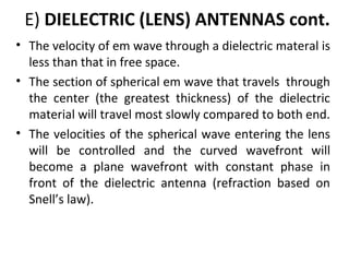 E) DIELECTRIC (LENS) ANTENNAS cont.
• The velocity of em wave through a dielectric materal is
less than that in free space.
• The section of spherical em wave that travels through
the center (the greatest thickness) of the dielectric
material will travel most slowly compared to both end.
• The velocities of the spherical wave entering the lens
will be controlled and the curved wavefront will
become a plane wavefront with constant phase in
front of the dielectric antenna (refraction based on
Snell’s law).

 