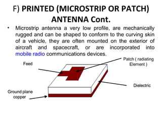 F) PRINTED (MICROSTRIP OR PATCH)
ANTENNA Cont.
•

Microstrip antenna a very low profile, are mechanically
rugged and can be shaped to conform to the curving skin
of a vehicle, they are often mounted on the exterior of
aircraft and spacecraft, or are incorporated into
mobile radio communications devices.

 