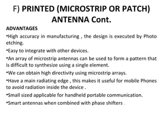 F) PRINTED (MICROSTRIP OR PATCH)
ANTENNA Cont.
ADVANTAGES
•High accuracy in manufacturing , the design is executed by Photo
etching.
•Easy to integrate with other devices.
•An array of microstrip antennas can be used to form a pattern that
is difficult to synthesize using a single element.
•We can obtain high directivity using microstrip arrays.
•Have a main radiating edge , this makes it useful for mobile Phones
to avoid radiation inside the device .
•Small sized applicable for handheld portable communication.
•Smart antennas when combined with phase shifters .

 