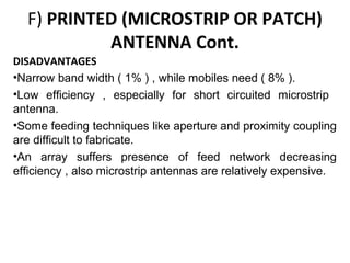 F) PRINTED (MICROSTRIP OR PATCH)
ANTENNA Cont.
DISADVANTAGES
•Narrow band width ( 1% ) , while mobiles need ( 8% ).
•Low efficiency , especially for short circuited microstrip
antenna.
•Some feeding techniques like aperture and proximity coupling
are difficult to fabricate.
•An array suffers presence of feed network decreasing
efficiency , also microstrip antennas are relatively expensive.

 