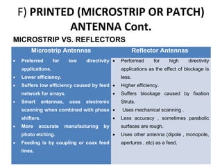 F) PRINTED (MICROSTRIP OR PATCH)
ANTENNA Cont.
MICROSTRIP VS. REFLECTORS
Microstrip Antennas
•

Preferred

for

low

Reflector Antennas

directivity •

Performed

for

high

directivity

applications.

applications as the effect of blockage is

•

Lower efficiency.

less.

•

Suffers low efficiency caused by feed •

Higher efficiency.

•

network for arrays.
•

Smart

antennas,

uses

electronic

Struts.

scanning when combined with phase •
•

shifters.
•

More

accurate

manufacturing

by

photo etching.
•

Feeding is by coupling or coax feed
lines.

Suffers blockage caused by fixation
Uses mechanical scanning .
Less accuracy , sometimes parabolic
surfaces are rough.

•

Uses other antenna (dipole , monopole,
apertures , etc) as a feed.

 