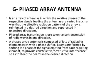 G- PHASED ARRAY ANTENNA
• Is an array of antennas in which the relative phases of the
respective signals feeding the antennas are varied in such a
way that the effective radiation pattern of the array is
reinforced in a desired direction and suppressed in
undesired directions.
• Phased array transmission is use to enhance transmission
of radio waves in one direction.
• A phased array antenna is composed of lots of radiating
elements each with a phase shifter. Beams are formed by
shifting the phase of the signal emitted from each radiating
element, to provide constructive/destructive interference
so as to steer the beams in the desired direction

 