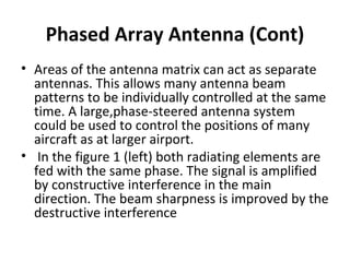 Phased Array Antenna (Cont)
• Areas of the antenna matrix can act as separate
antennas. This allows many antenna beam
patterns to be individually controlled at the same
time. A large,phase-steered antenna system
could be used to control the positions of many
aircraft as at larger airport.
• In the figure 1 (left) both radiating elements are
fed with the same phase. The signal is amplified
by constructive interference in the main
direction. The beam sharpness is improved by the
destructive interference

 