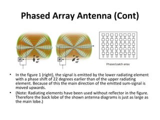 Phased Array Antenna (Cont)

•

•

In the figure 1 (right), the signal is emitted by the lower radiating element
with a phase shift of 22 degrees earlier than of the upper radiating
element. Because of this the main direction of the emitted sum-signal is
moved upwards.
(Note: Radiating elements have been used without reflector in the figure.
Therefore the back lobe of the shown antenna diagrams is just as large as
the main lobe.)

 