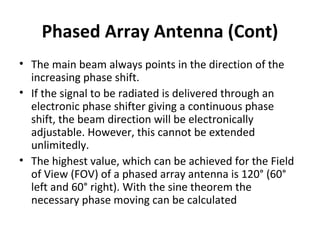 Phased Array Antenna (Cont)
• The main beam always points in the direction of the
increasing phase shift.
• If the signal to be radiated is delivered through an
electronic phase shifter giving a continuous phase
shift, the beam direction will be electronically
adjustable. However, this cannot be extended
unlimitedly.
• The highest value, which can be achieved for the Field
of View (FOV) of a phased array antenna is 120° (60°
left and 60° right). With the sine theorem the
necessary phase moving can be calculated

 