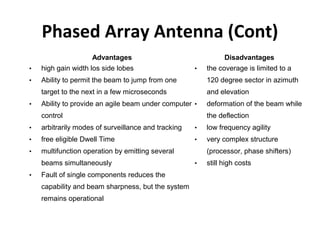 Phased Array Antenna (Cont)
Advantages

Disadvantages

•

high gain width los side lobes

•

Ability to permit the beam to jump from one

120 degree sector in azimuth

target to the next in a few microseconds

and elevation

•

Ability to provide an agile beam under computer

•

•

control

the coverage is limited to a

deformation of the beam while
the deflection

•

arbitrarily modes of surveillance and tracking

•

low frequency agility

•

free eligible Dwell Time

•

very complex structure

•

multifunction operation by emitting several
beams simultaneously

•

Fault of single components reduces the
capability and beam sharpness, but the system
remains operational

(processor, phase shifters)
•

still high costs

 