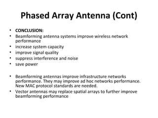 Phased Array Antenna (Cont)
• CONCLUSION:
• Beamforming antenna systems improve wireless network
performance
• increase system capacity
• improve signal quality
• suppress interference and noise
• save power
• Beamforming antennas improve infrastructure networks
performance. They may improve ad hoc networks performance.
New MAC protocol standards are needed.
• Vector antennas may replace spatial arrays to further improve
beamforming performance

 