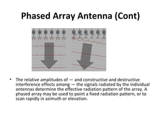 Phased Array Antenna (Cont)

• The relative amplitudes of — and constructive and destructive
interference effects among — the signals radiated by the individual
antennas determine the effective radiation pattern of the array. A
phased array may be used to point a fixed radiation pattern, or to
scan rapidly in azimuth or elevation.

 