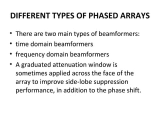 DIFFERENT TYPES OF PHASED ARRAYS
•
•
•
•

There are two main types of beamformers:
time domain beamformers
frequency domain beamformers
A graduated attenuation window is
sometimes applied across the face of the
array to improve side-lobe suppression
performance, in addition to the phase shift.

 