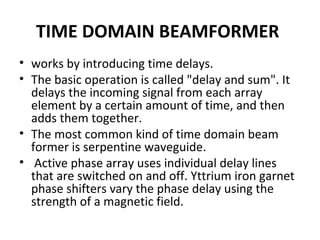 TIME DOMAIN BEAMFORMER
• works by introducing time delays.
• The basic operation is called "delay and sum". It
delays the incoming signal from each array
element by a certain amount of time, and then
adds them together.
• The most common kind of time domain beam
former is serpentine waveguide.
• Active phase array uses individual delay lines
that are switched on and off. Yttrium iron garnet
phase shifters vary the phase delay using the
strength of a magnetic field.

 
