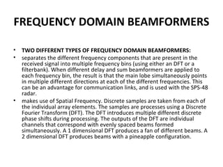 FREQUENCY DOMAIN BEAMFORMERS
•
•

•

TWO DIFFERENT TYPES OF FREQUENCY DOMAIN BEAMFORMERS:
separates the different frequency components that are present in the
received signal into multiple frequency bins (using either an DFT or a
filterbank). When different delay and sum beamformers are applied to
each frequency bin, the result is that the main lobe simultaneously points
in multiple different directions at each of the different frequencies. This
can be an advantage for communication links, and is used with the SPS-48
radar.
makes use of Spatial Frequency. Discrete samples are taken from each of
the individual array elements. The samples are processes using a Discrete
Fourier Transform (DFT). The DFT introduces multiple different discrete
phase shifts during processing. The outputs of the DFT are individual
channels that correspond with evenly spaced beams formed
simultaneously. A 1 dimensional DFT produces a fan of different beams. A
2 dimensional DFT produces beams with a pineapple configuration.

 