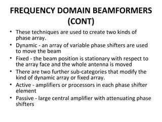FREQUENCY DOMAIN BEAMFORMERS
(CONT)
• These techniques are used to create two kinds of
phase array.
• Dynamic - an array of variable phase shifters are used
to move the beam
• Fixed - the beam position is stationary with respect to
the array face and the whole antenna is moved
• There are two further sub-categories that modify the
kind of dynamic array or fixed array.
• Active - amplifiers or processors in each phase shifter
element
• Passive - large central amplifier with attenuating phase
shifters

 