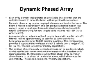 Dynamic Phased Array
•
•

•

•

Each array element incorporates an adjustable phase shifter that are
collectively used to move the beam with respect to the array face.
Dynamic phase array require no physical movement to aim the beam. The
beam is moved electronically. This can produce antenna motion fast
enough to use a small pencil-beam to simultaneously track multiple
targets while searching for new targets using just one radar set (track
while search).
As an example, an antenna with a 2 degree beam with a pulse rate of 1
kHz will require approximately 16 seconds to cover an entire a
hemisphere consisting of 16,000 pointing positions. This configuration
provides 6 opportunities to detect a Mach 3 vehicle over a range of 100
km (62 mi), which is suitable for military applications.
The position of mechanically steered antennas can be predicted, which
can be used to create electronic countermeasures that interfere with
radar operation. The flexibility resulting from phase array operation
allows beams to be aimed at random locations, which eliminates this
vulnerability. This is also desirable for military applications.

 