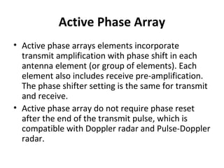 Active Phase Array
• Active phase arrays elements incorporate
transmit amplification with phase shift in each
antenna element (or group of elements). Each
element also includes receive pre-amplification.
The phase shifter setting is the same for transmit
and receive.
• Active phase array do not require phase reset
after the end of the transmit pulse, which is
compatible with Doppler radar and Pulse-Doppler
radar.

 