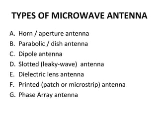 TYPES OF MICROWAVE ANTENNA
A.
B.
C.
D.
E.
F.
G.

Horn / aperture antenna
Parabolic / dish antenna
Dipole antenna
Slotted (leaky-wave) antenna
Dielectric lens antenna
Printed (patch or microstrip) antenna
Phase Array antenna

 