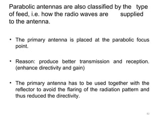 Parabolic antennas are also classified by the type
of feed, i.e. how the radio waves are
supplied
to the antenna.
• The primary antenna is placed at the parabolic focus
point.
• Reason: produce better transmission and reception.
(enhance directivity and gain)
• The primary antenna has to be used together with the
reflector to avoid the flaring of the radiation pattern and
thus reduced the directivity.

82

 