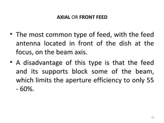AXIAL OR FRONT FEED

• The most common type of feed, with the feed
antenna located in front of the dish at the
focus, on the beam axis.
• A disadvantage of this type is that the feed
and its supports block some of the beam,
which limits the aperture efficiency to only 55
- 60%.

84

 