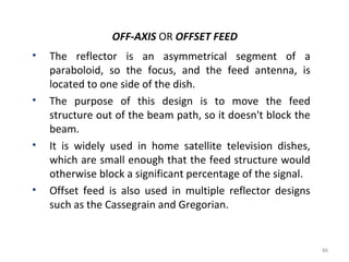 OFF-AXIS OR OFFSET FEED
•

•

•

•

The reflector is an asymmetrical segment of a
paraboloid, so the focus, and the feed antenna, is
located to one side of the dish.
The purpose of this design is to move the feed
structure out of the beam path, so it doesn't block the
beam.
It is widely used in home satellite television dishes,
which are small enough that the feed structure would
otherwise block a significant percentage of the signal.
Offset feed is also used in multiple reflector designs
such as the Cassegrain and Gregorian.

86

 