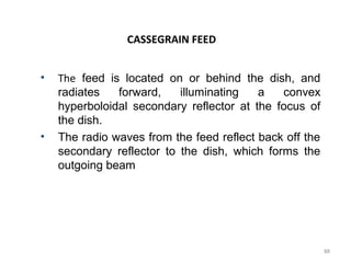 CASSEGRAIN FEED
•

•

The feed is located on or behind the dish, and
radiates
forward,
illuminating
a
convex
hyperboloidal secondary reflector at the focus of
the dish.
The radio waves from the feed reflect back off the
secondary reflector to the dish, which forms the
outgoing beam

88

 