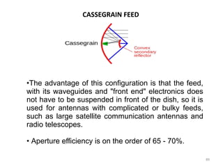 CASSEGRAIN FEED

•The advantage of this configuration is that the feed,
with its waveguides and "front end" electronics does
not have to be suspended in front of the dish, so it is
used for antennas with complicated or bulky feeds,
such as large satellite communication antennas and
radio telescopes.
• Aperture efficiency is on the order of 65 - 70%.
89

 