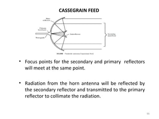 CASSEGRAIN FEED

• Focus points for the secondary and primary reflectors
will meet at the same point.
• Radiation from the horn antenna will be reflected by
the secondary reflector and transmitted to the primary
reflector to collimate the radiation.
90

 